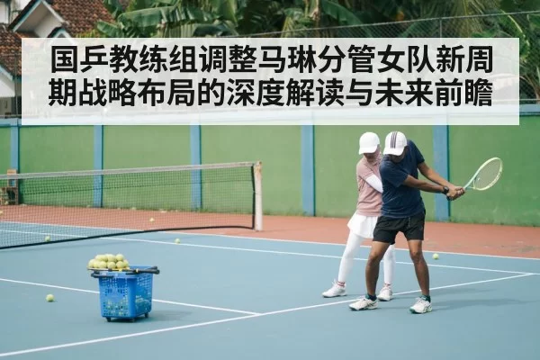 国乒教练组调整马琳分管女队新周期战略布局的深度解读与未来前瞻