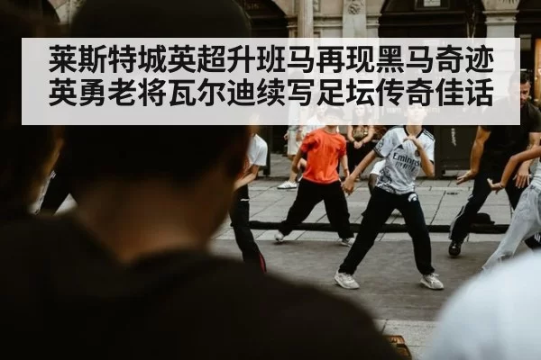 莱斯特城英超升班马再现黑马奇迹英勇老将瓦尔迪续写足坛传奇佳话