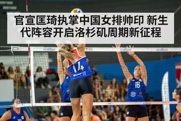 官宣匡琦执掌中国女排帅印 新生代阵容开启洛杉矶周期新征程
